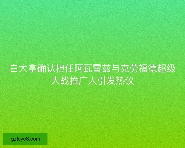 白大拿确认担任阿瓦雷兹与克劳福德超级大战推广人引发热议