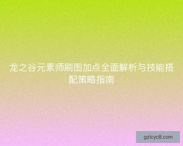 龙之谷元素师刷图加点全面解析与技能搭配策略指南