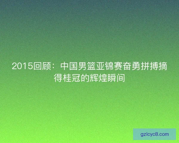 2015回顾：中国男篮亚锦赛奋勇拼搏摘得桂冠的辉煌瞬间