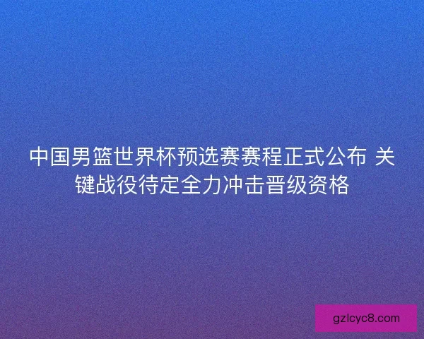 中国男篮世界杯预选赛赛程正式公布 关键战役待定全力冲击晋级资格
