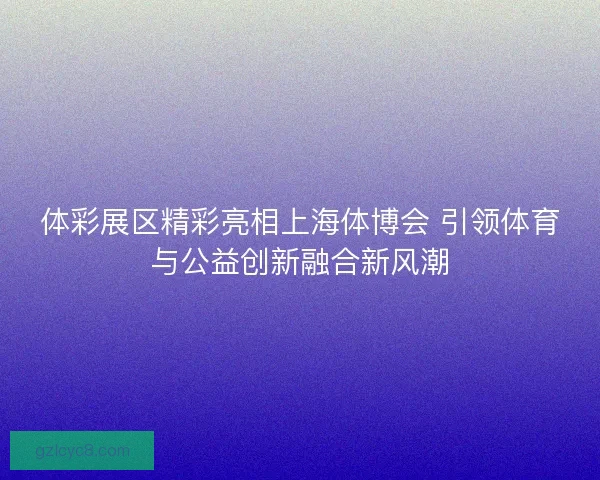 体彩展区精彩亮相上海体博会 引领体育与公益创新融合新风潮