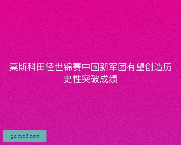 莫斯科田径世锦赛中国新军团有望创造历史性突破成绩 莫斯科田径世锦赛中国新军团有望创造历史性突破成绩