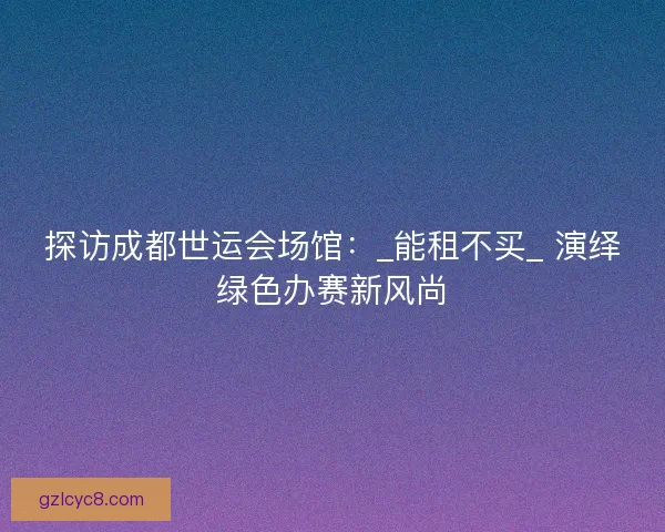 探访成都世运会场馆：_能租不买_ 演绎绿色办赛新风尚