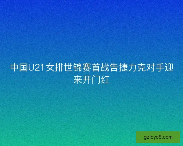 中国U21女排世锦赛首战告捷力克对手迎来开门红