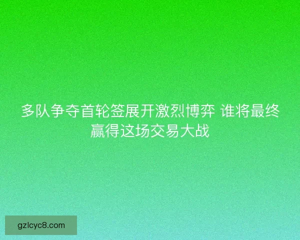 多队争夺首轮签展开激烈博弈 谁将最终赢得这场交易大战