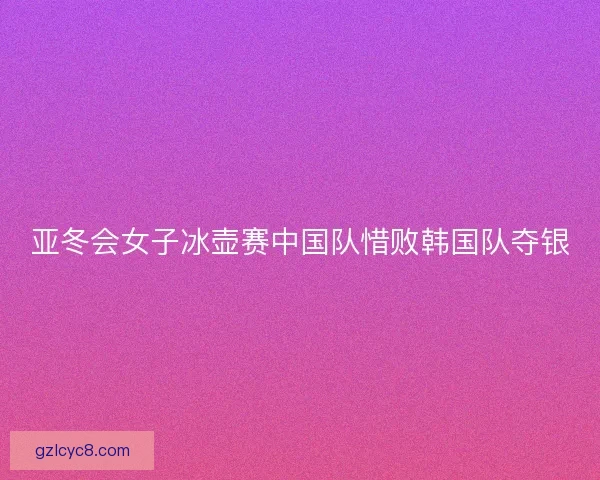 亚冬会女子冰壶赛中国队惜败韩国队夺银