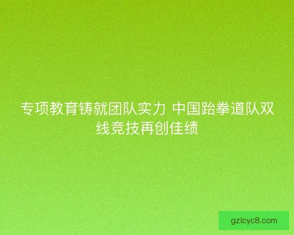 专项教育铸就团队实力 中国跆拳道队双线竞技再创佳绩