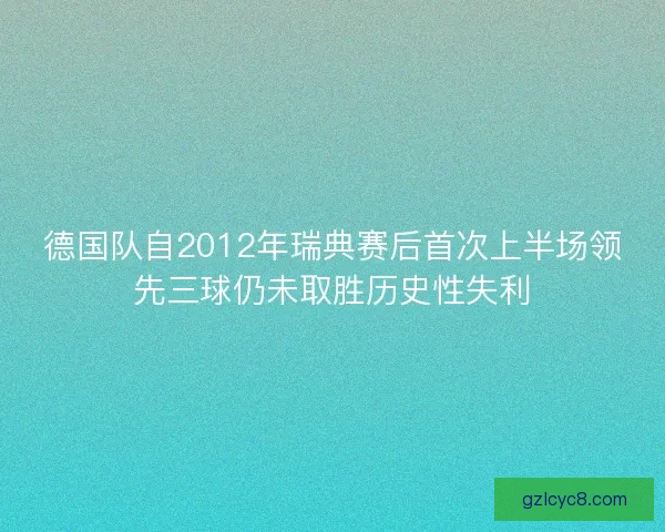 德国队自2012年瑞典赛后首次上半场领先三球仍未取胜历史性失利