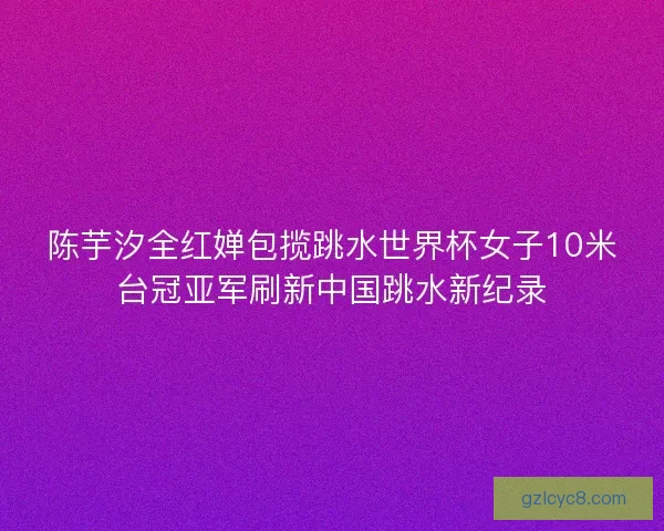 陈芋汐全红婵包揽跳水世界杯女子10米台冠亚军刷新中国跳水新纪录 陈芋汐全红婵包揽跳水世界杯女子10米台冠亚军刷新中国跳水新纪录