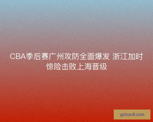 CBA季后赛广州攻防全面爆发 浙江加时惊险击败上海晋级 CBA季后赛广州攻防全面爆发 浙江加时惊险击败上海晋级