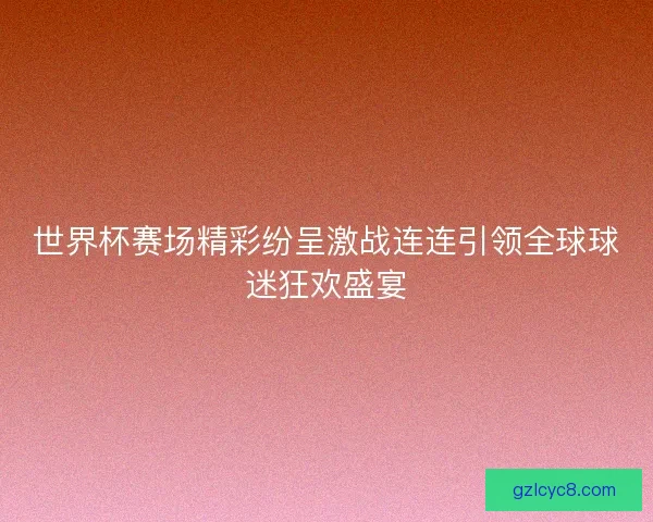 世界杯赛场精彩纷呈激战连连引领全球球迷狂欢盛宴