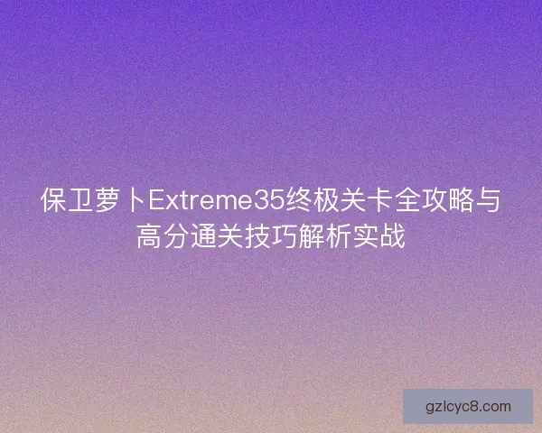 保卫萝卜Extreme35终极关卡全攻略与高分通关技巧解析实战