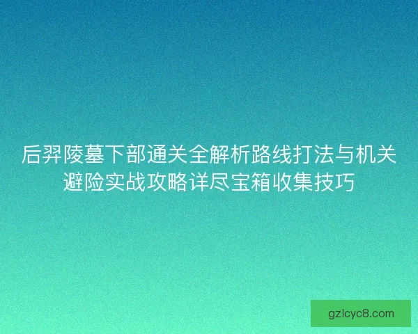后羿陵墓下部通关全解析路线打法与机关避险实战攻略详尽宝箱收集技巧