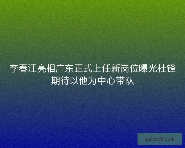 李春江亮相广东正式上任新岗位曝光杜锋期待以他为中心带队