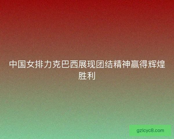 中国女排力克巴西展现团结精神赢得辉煌胜利