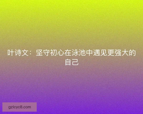 叶诗文：坚守初心在泳池中遇见更强大的自己