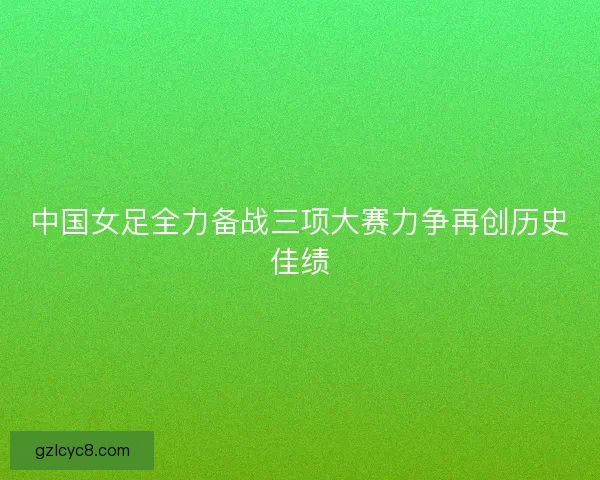 中国女足全力备战三项大赛力争再创历史佳绩 中国女足全力备战三项大赛力争再创历史佳绩