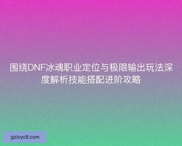 围绕DNF冰魂职业定位与极限输出玩法深度解析技能搭配进阶攻略 围绕DNF冰魂职业定位与极限输出玩法深度解析技能搭配进阶攻略