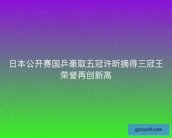 日本公开赛国乒豪取五冠许昕摘得三冠王荣誉再创新高