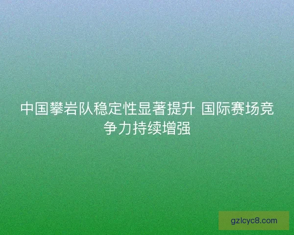 中国攀岩队稳定性显著提升 国际赛场竞争力持续增强