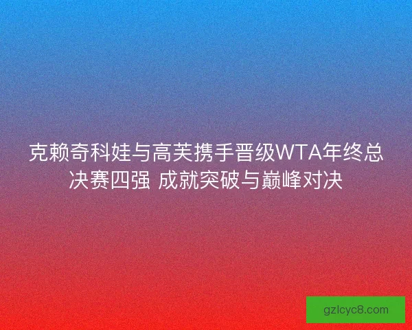 克赖奇科娃与高芙携手晋级WTA年终总决赛四强 成就突破与巅峰对决