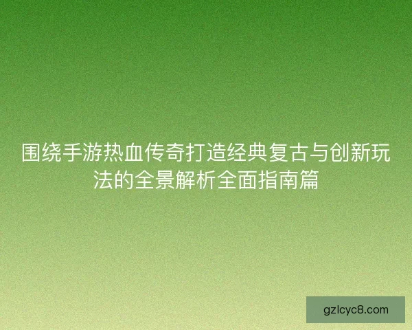 围绕手游热血传奇打造经典复古与创新玩法的全景解析全面指南篇