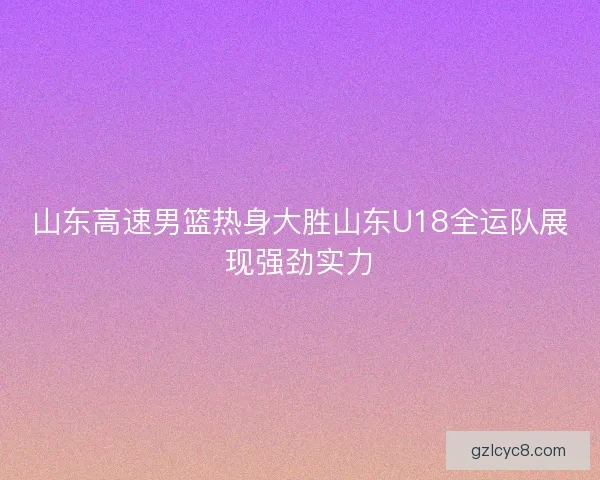 山东高速男篮热身大胜山东U18全运队展现强劲实力 山东高速男篮热身大胜山东U18全运队展现强劲实力