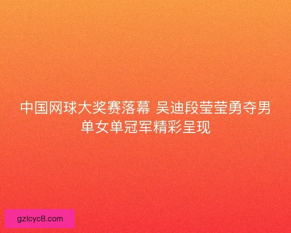 中国网球大奖赛落幕 吴迪段莹莹勇夺男单女单冠军精彩呈现