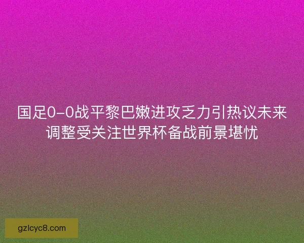 国足0-0战平黎巴嫩进攻乏力引热议未来调整受关注世界杯备战前景堪忧