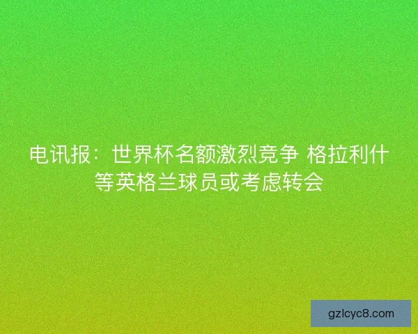 电讯报:世界杯名额激烈竞争 格拉利什等英格兰球员或考虑转会 电讯报:世界杯名额激烈竞争 格拉利什等英格兰球员或考虑转会