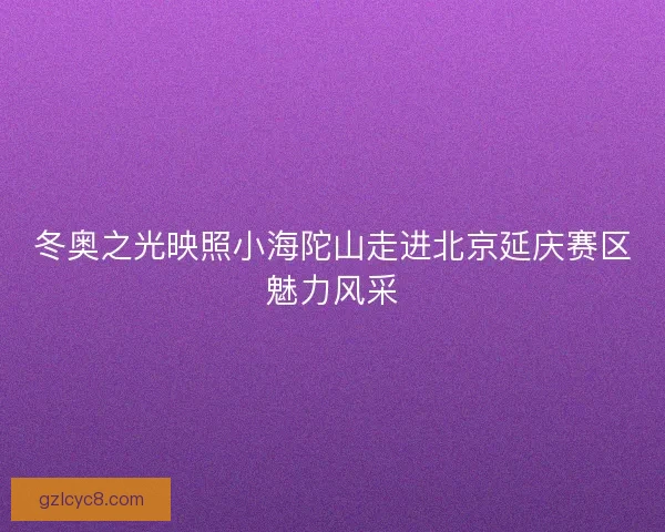 冬奥之光映照小海陀山走进北京延庆赛区魅力风采