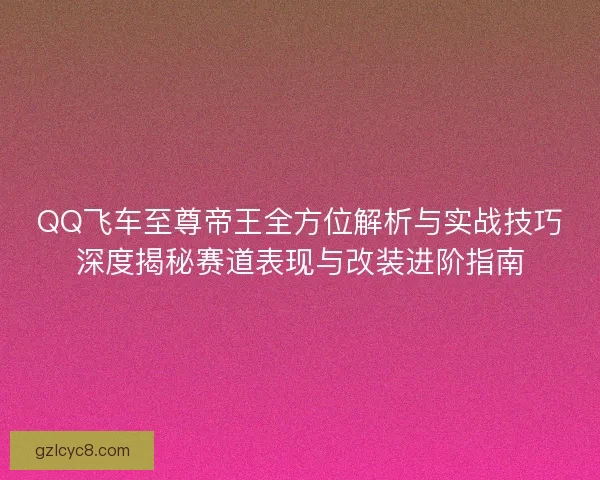 QQ飞车至尊帝王全方位解析与实战技巧深度揭秘赛道表现与改装进阶指南 QQ飞车至尊帝王全方位解析与实战技巧深度揭秘赛道表现与改装进阶指南