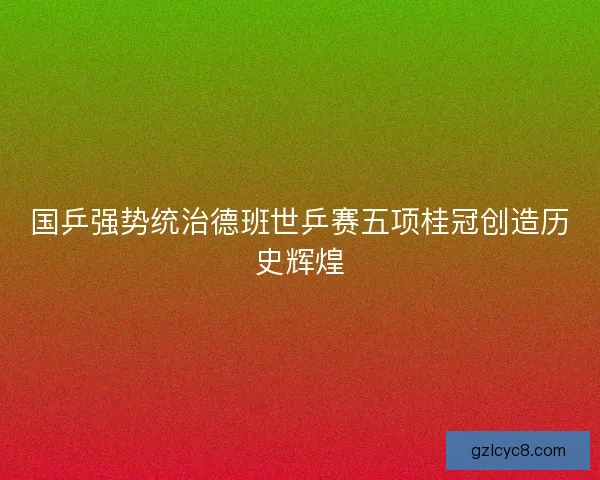国乒强势统治德班世乒赛五项桂冠创造历史辉煌 国乒强势统治德班世乒赛五项桂冠创造历史辉煌